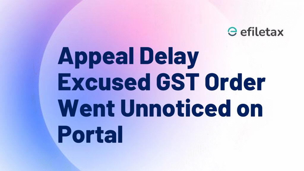Appeal Delay Excused GST Order Went Unnoticed on Portal